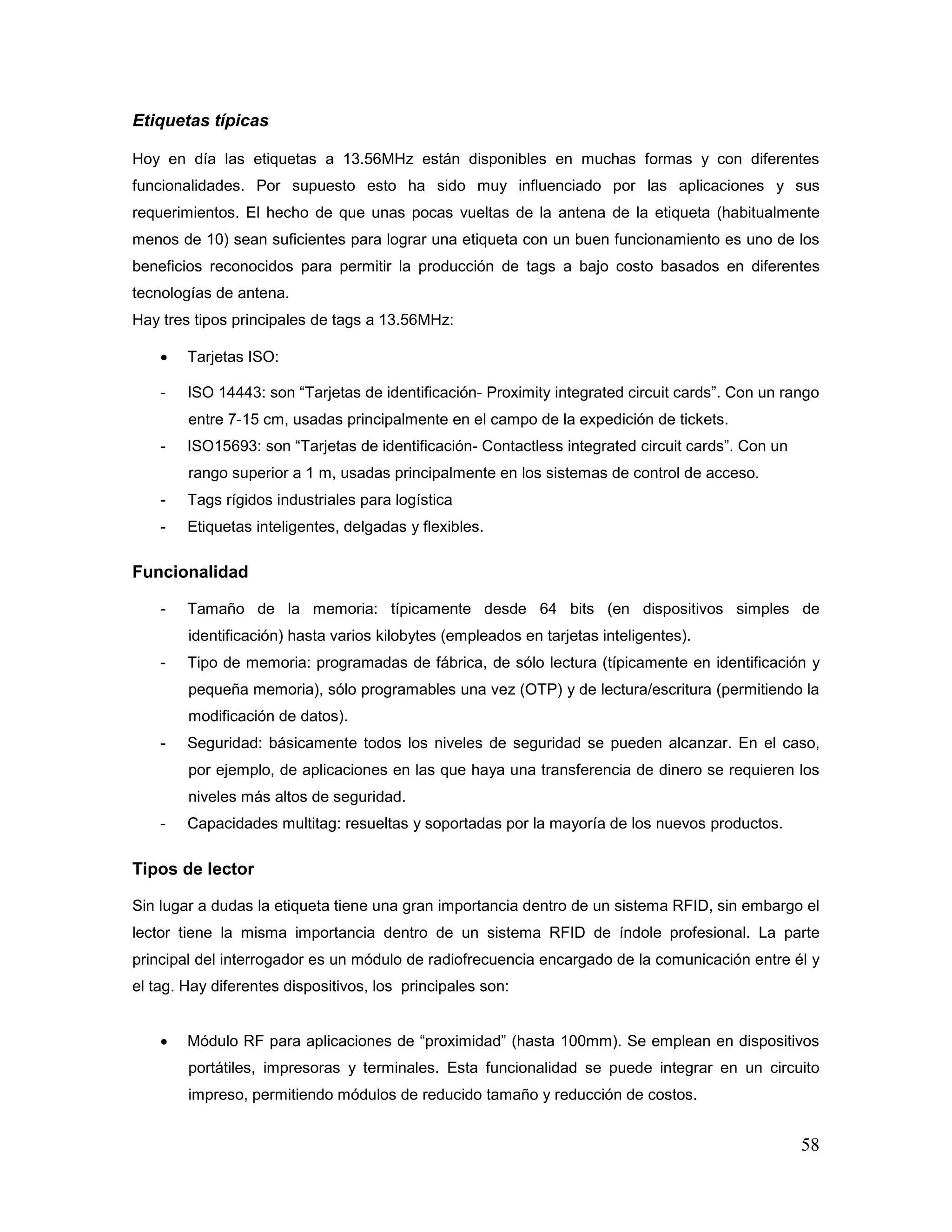 58
Etiquetas típicas
Hoy en día las etiquetas a 13.56MHz están disponibles en muchas formas y con diferentes
funcionalidades. Por supuesto esto ha sido muy influenciado por las aplicaciones y sus
requerimientos. El hecho de que unas pocas vueltas de la antena de la etiqueta (habitualmente
menos de 10) sean suficientes para lograr una etiqueta con un buen funcionamiento es uno de los
beneficios reconocidos para permitir la producción de tags a bajo costo basados en diferentes
tecnologías de antena.
Hay tres tipos principales de tags a 13.56MHz:
• Tarjetas ISO:
- ISO 14443: son “Tarjetas de identificación- Proximity integrated circuit cards”. Con un rango
entre 7-15 cm, usadas principalmente en el campo de la expedición de tickets.
- ISO15693: son “Tarjetas de identificación- Contactless integrated circuit cards”. Con un
rango superior a 1 m, usadas principalmente en los sistemas de control de acceso.
- Tags rígidos industriales para logística
- Etiquetas inteligentes, delgadas y flexibles.
Funcionalidad
- Tamaño de la memoria: típicamente desde 64 bits (en dispositivos simples de
identificación) hasta varios kilobytes (empleados en tarjetas inteligentes).
- Tipo de memoria: programadas de fábrica, de sólo lectura (típicamente en identificación y
pequeña memoria), sólo programables una vez (OTP) y de lectura/escritura (permitiendo la
modificación de datos).
- Seguridad: básicamente todos los niveles de seguridad se pueden alcanzar. En el caso,
por ejemplo, de aplicaciones en las que haya una transferencia de dinero se requieren los
niveles más altos de seguridad.
- Capacidades multitag: resueltas y soportadas por la mayoría de los nuevos productos.
Tipos de lector
Sin lugar a dudas la etiqueta tiene una gran importancia dentro de un sistema RFID, sin embargo el
lector tiene la misma importancia dentro de un sistema RFID de índole profesional. La parte
principal del interrogador es un módulo de radiofrecuencia encargado de la comunicación entre él y
el tag. Hay diferentes dispositivos, los principales son:
• Módulo RF para aplicaciones de “proximidad” (hasta 100mm). Se emplean en dispositivos
portátiles, impresoras y terminales. Esta funcionalidad se puede integrar en un circuito
impreso, permitiendo módulos de reducido tamaño y reducción de costos.
 