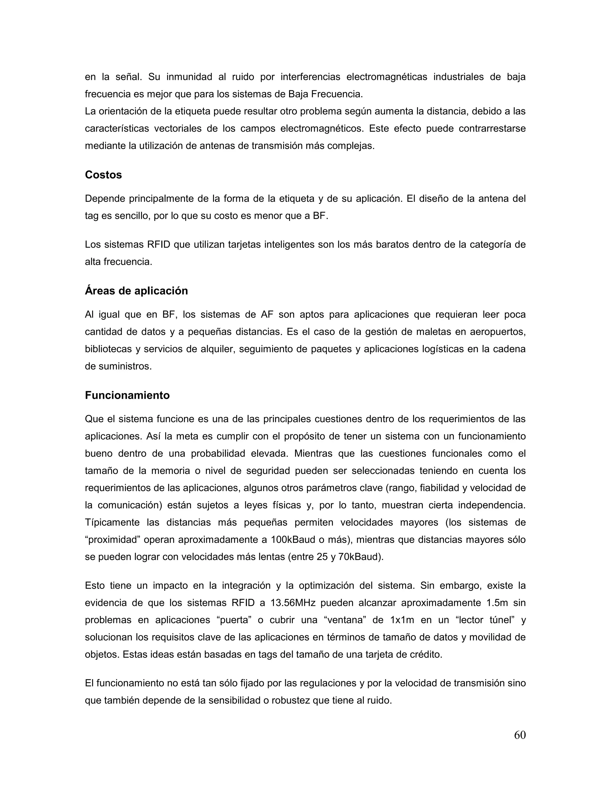 60
en la señal. Su inmunidad al ruido por interferencias electromagnéticas industriales de baja
frecuencia es mejor que para los sistemas de Baja Frecuencia.
La orientación de la etiqueta puede resultar otro problema según aumenta la distancia, debido a las
características vectoriales de los campos electromagnéticos. Este efecto puede contrarrestarse
mediante la utilización de antenas de transmisión más complejas.
Costos
Depende principalmente de la forma de la etiqueta y de su aplicación. El diseño de la antena del
tag es sencillo, por lo que su costo es menor que a BF.
Los sistemas RFID que utilizan tarjetas inteligentes son los más baratos dentro de la categoría de
alta frecuencia.
Áreas de aplicación
Al igual que en BF, los sistemas de AF son aptos para aplicaciones que requieran leer poca
cantidad de datos y a pequeñas distancias. Es el caso de la gestión de maletas en aeropuertos,
bibliotecas y servicios de alquiler, seguimiento de paquetes y aplicaciones logísticas en la cadena
de suministros.
Funcionamiento
Que el sistema funcione es una de las principales cuestiones dentro de los requerimientos de las
aplicaciones. Así la meta es cumplir con el propósito de tener un sistema con un funcionamiento
bueno dentro de una probabilidad elevada. Mientras que las cuestiones funcionales como el
tamaño de la memoria o nivel de seguridad pueden ser seleccionadas teniendo en cuenta los
requerimientos de las aplicaciones, algunos otros parámetros clave (rango, fiabilidad y velocidad de
la comunicación) están sujetos a leyes físicas y, por lo tanto, muestran cierta independencia.
Típicamente las distancias más pequeñas permiten velocidades mayores (los sistemas de
“proximidad” operan aproximadamente a 100kBaud o más), mientras que distancias mayores sólo
se pueden lograr con velocidades más lentas (entre 25 y 70kBaud).
Esto tiene un impacto en la integración y la optimización del sistema. Sin embargo, existe la
evidencia de que los sistemas RFID a 13.56MHz pueden alcanzar aproximadamente 1.5m sin
problemas en aplicaciones “puerta” o cubrir una “ventana” de 1x1m en un “lector túnel” y
solucionan los requisitos clave de las aplicaciones en términos de tamaño de datos y movilidad de
objetos. Estas ideas están basadas en tags del tamaño de una tarjeta de crédito.
El funcionamiento no está tan sólo fijado por las regulaciones y por la velocidad de transmisión sino
que también depende de la sensibilidad o robustez que tiene al ruido.
 