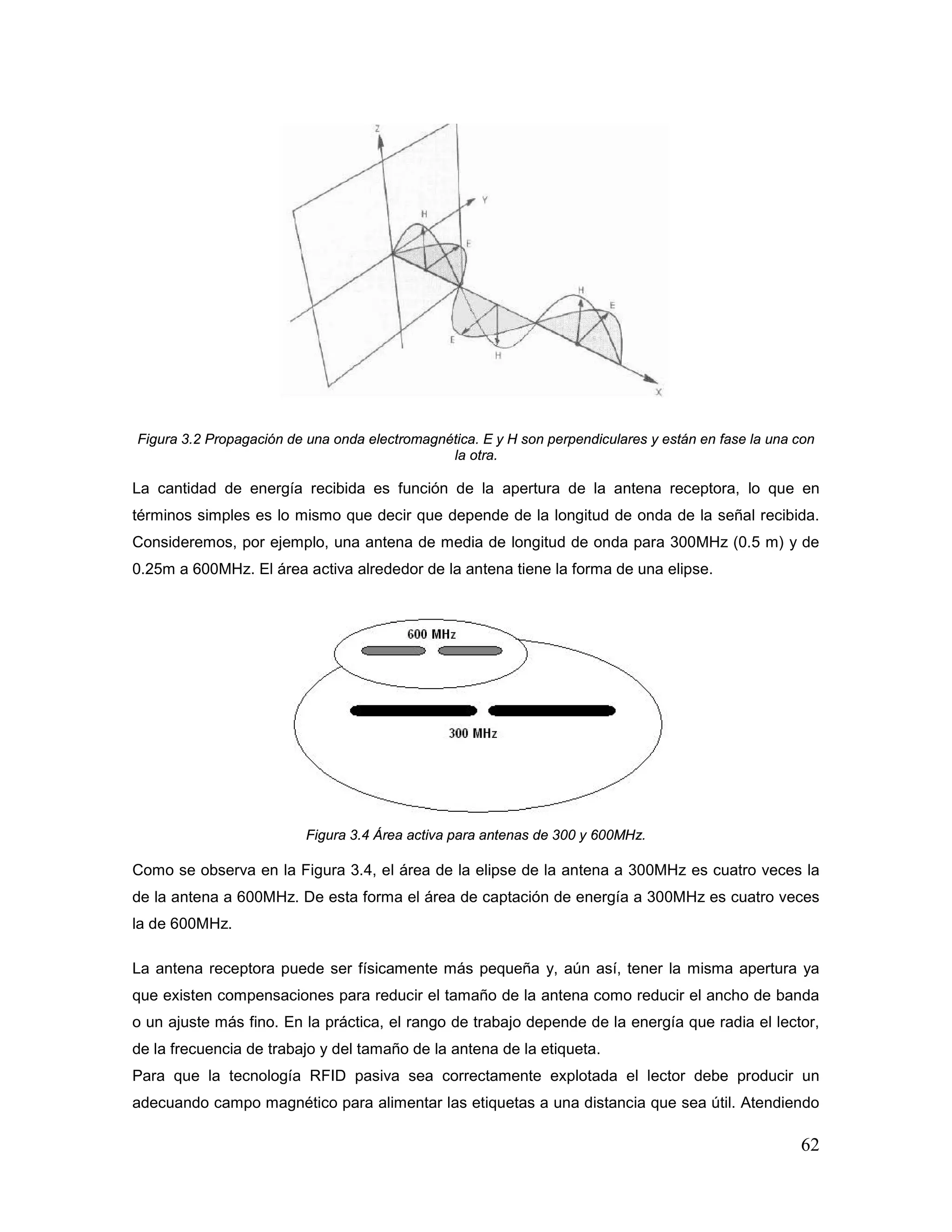 62
Figura 3.2 Propagación de una onda electromagnética. E y H son perpendiculares y están en fase la una con
la otra.
La cantidad de energía recibida es función de la apertura de la antena receptora, lo que en
términos simples es lo mismo que decir que depende de la longitud de onda de la señal recibida.
Consideremos, por ejemplo, una antena de media de longitud de onda para 300MHz (0.5 m) y de
0.25m a 600MHz. El área activa alrededor de la antena tiene la forma de una elipse.
Figura 3.4 Área activa para antenas de 300 y 600MHz.
Como se observa en la Figura 3.4, el área de la elipse de la antena a 300MHz es cuatro veces la
de la antena a 600MHz. De esta forma el área de captación de energía a 300MHz es cuatro veces
la de 600MHz.
La antena receptora puede ser físicamente más pequeña y, aún así, tener la misma apertura ya
que existen compensaciones para reducir el tamaño de la antena como reducir el ancho de banda
o un ajuste más fino. En la práctica, el rango de trabajo depende de la energía que radia el lector,
de la frecuencia de trabajo y del tamaño de la antena de la etiqueta.
Para que la tecnología RFID pasiva sea correctamente explotada el lector debe producir un
adecuando campo magnético para alimentar las etiquetas a una distancia que sea útil. Atendiendo
 