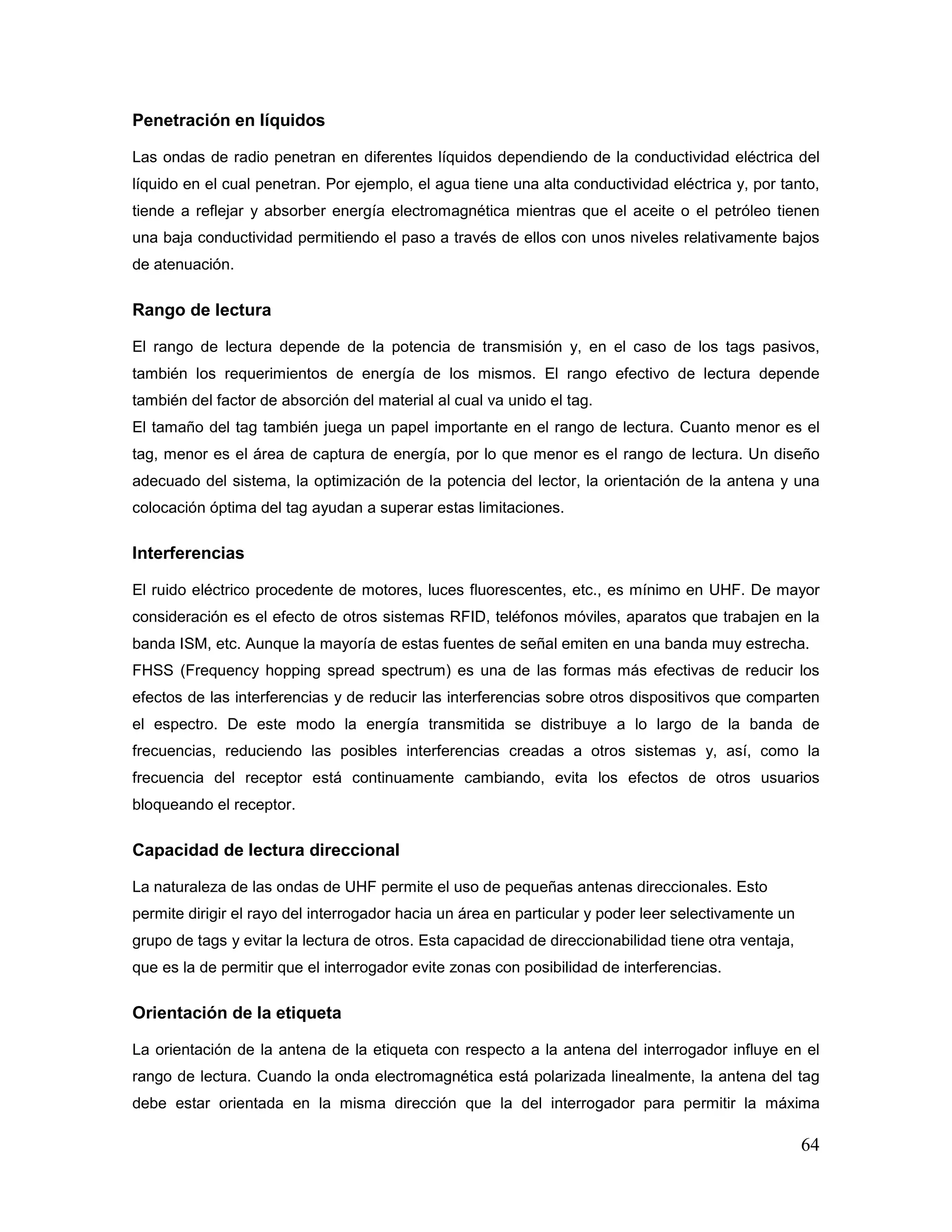 64
Penetración en líquidos
Las ondas de radio penetran en diferentes líquidos dependiendo de la conductividad eléctrica del
líquido en el cual penetran. Por ejemplo, el agua tiene una alta conductividad eléctrica y, por tanto,
tiende a reflejar y absorber energía electromagnética mientras que el aceite o el petróleo tienen
una baja conductividad permitiendo el paso a través de ellos con unos niveles relativamente bajos
de atenuación.
Rango de lectura
El rango de lectura depende de la potencia de transmisión y, en el caso de los tags pasivos,
también los requerimientos de energía de los mismos. El rango efectivo de lectura depende
también del factor de absorción del material al cual va unido el tag.
El tamaño del tag también juega un papel importante en el rango de lectura. Cuanto menor es el
tag, menor es el área de captura de energía, por lo que menor es el rango de lectura. Un diseño
adecuado del sistema, la optimización de la potencia del lector, la orientación de la antena y una
colocación óptima del tag ayudan a superar estas limitaciones.
Interferencias
El ruido eléctrico procedente de motores, luces fluorescentes, etc., es mínimo en UHF. De mayor
consideración es el efecto de otros sistemas RFID, teléfonos móviles, aparatos que trabajen en la
banda ISM, etc. Aunque la mayoría de estas fuentes de señal emiten en una banda muy estrecha.
FHSS (Frequency hopping spread spectrum) es una de las formas más efectivas de reducir los
efectos de las interferencias y de reducir las interferencias sobre otros dispositivos que comparten
el espectro. De este modo la energía transmitida se distribuye a lo largo de la banda de
frecuencias, reduciendo las posibles interferencias creadas a otros sistemas y, así, como la
frecuencia del receptor está continuamente cambiando, evita los efectos de otros usuarios
bloqueando el receptor.
Capacidad de lectura direccional
La naturaleza de las ondas de UHF permite el uso de pequeñas antenas direccionales. Esto
permite dirigir el rayo del interrogador hacia un área en particular y poder leer selectivamente un
grupo de tags y evitar la lectura de otros. Esta capacidad de direccionabilidad tiene otra ventaja,
que es la de permitir que el interrogador evite zonas con posibilidad de interferencias.
Orientación de la etiqueta
La orientación de la antena de la etiqueta con respecto a la antena del interrogador influye en el
rango de lectura. Cuando la onda electromagnética está polarizada linealmente, la antena del tag
debe estar orientada en la misma dirección que la del interrogador para permitir la máxima
 
