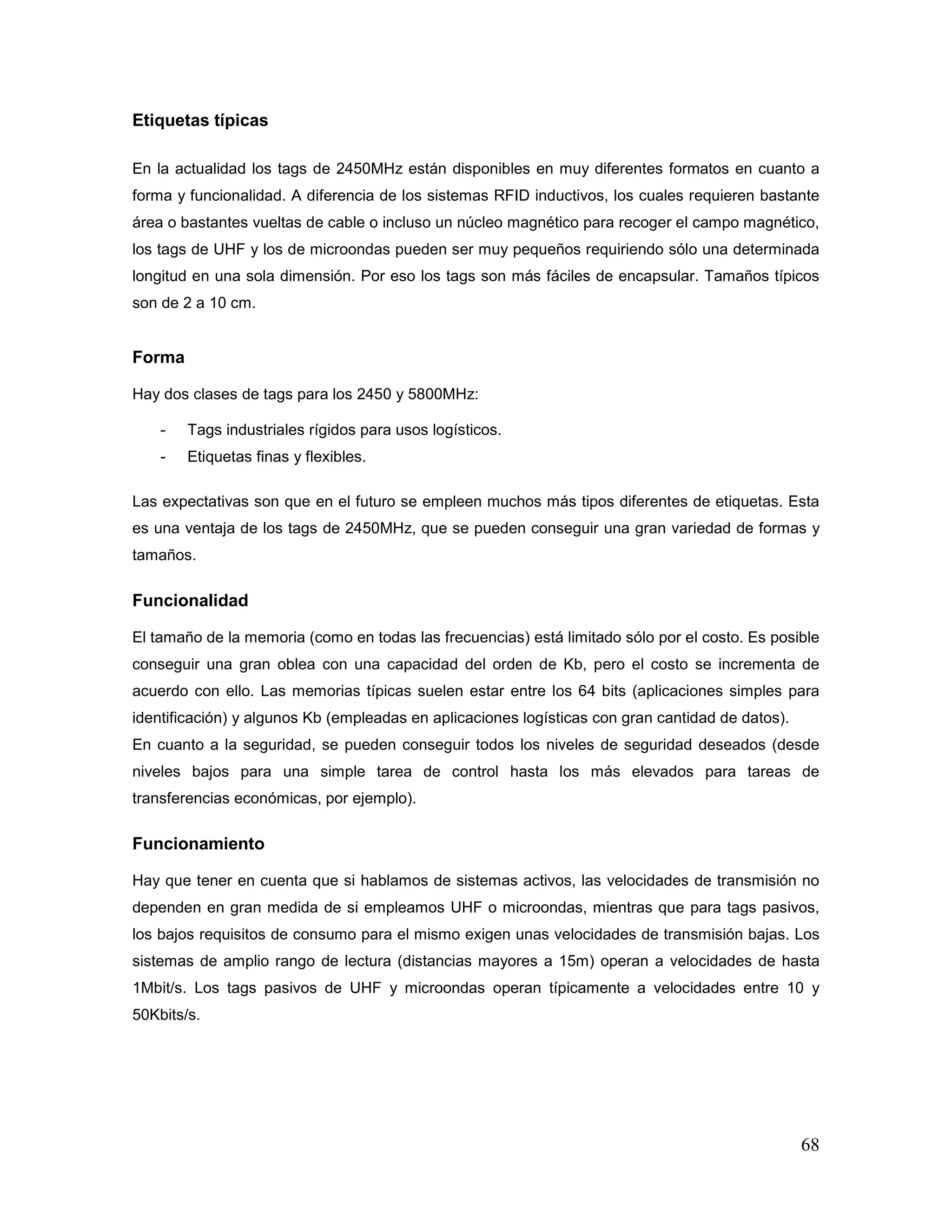 68
Etiquetas típicas
En la actualidad los tags de 2450MHz están disponibles en muy diferentes formatos en cuanto a
forma y funcionalidad. A diferencia de los sistemas RFID inductivos, los cuales requieren bastante
área o bastantes vueltas de cable o incluso un núcleo magnético para recoger el campo magnético,
los tags de UHF y los de microondas pueden ser muy pequeños requiriendo sólo una determinada
longitud en una sola dimensión. Por eso los tags son más fáciles de encapsular. Tamaños típicos
son de 2 a 10 cm.
Forma
Hay dos clases de tags para los 2450 y 5800MHz:
- Tags industriales rígidos para usos logísticos.
- Etiquetas finas y flexibles.
Las expectativas son que en el futuro se empleen muchos más tipos diferentes de etiquetas. Esta
es una ventaja de los tags de 2450MHz, que se pueden conseguir una gran variedad de formas y
tamaños.
Funcionalidad
El tamaño de la memoria (como en todas las frecuencias) está limitado sólo por el costo. Es posible
conseguir una gran oblea con una capacidad del orden de Kb, pero el costo se incrementa de
acuerdo con ello. Las memorias típicas suelen estar entre los 64 bits (aplicaciones simples para
identificación) y algunos Kb (empleadas en aplicaciones logísticas con gran cantidad de datos).
En cuanto a la seguridad, se pueden conseguir todos los niveles de seguridad deseados (desde
niveles bajos para una simple tarea de control hasta los más elevados para tareas de
transferencias económicas, por ejemplo).
Funcionamiento
Hay que tener en cuenta que si hablamos de sistemas activos, las velocidades de transmisión no
dependen en gran medida de si empleamos UHF o microondas, mientras que para tags pasivos,
los bajos requisitos de consumo para el mismo exigen unas velocidades de transmisión bajas. Los
sistemas de amplio rango de lectura (distancias mayores a 15m) operan a velocidades de hasta
1Mbit/s. Los tags pasivos de UHF y microondas operan típicamente a velocidades entre 10 y
50Kbits/s.
 