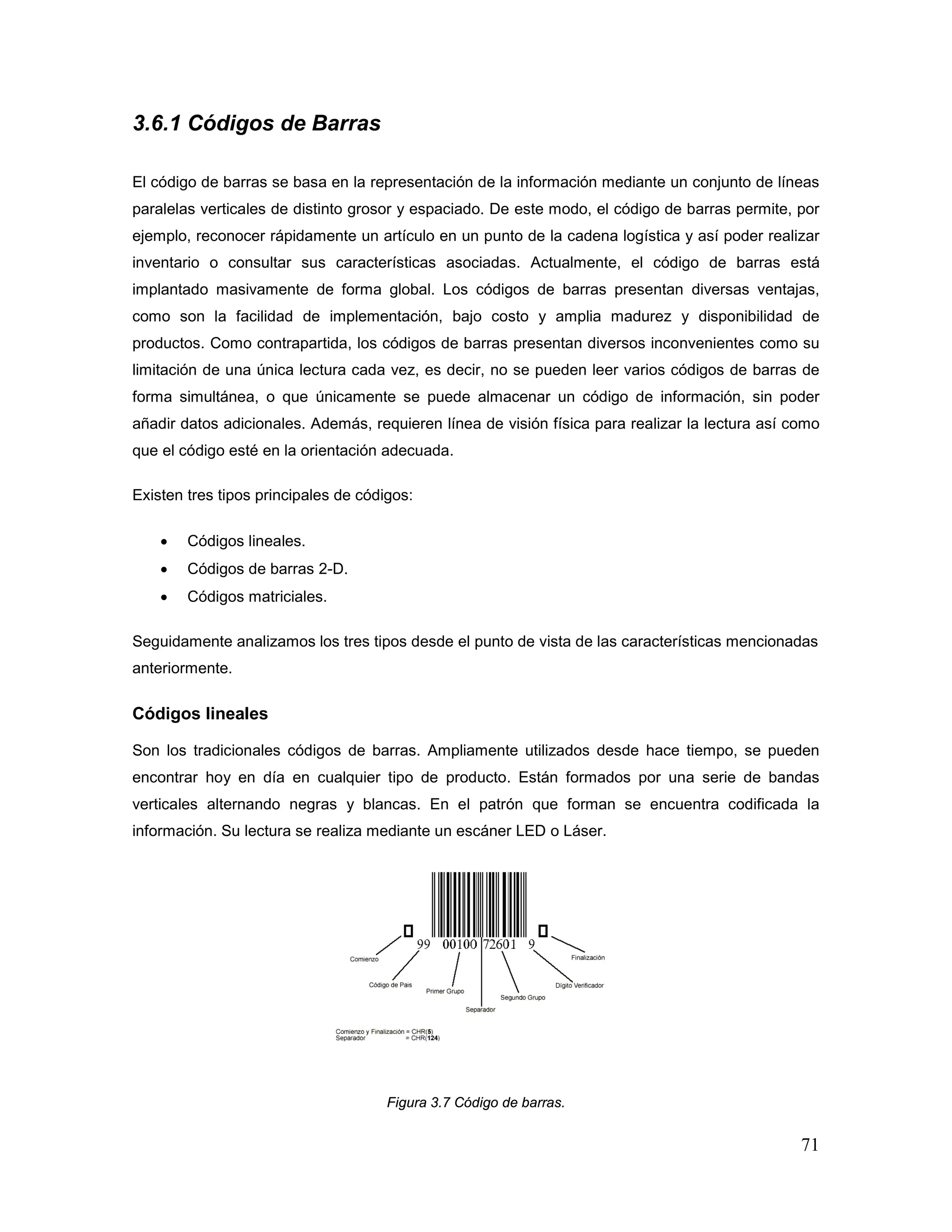 71
3.6.1 Códigos de Barras
El código de barras se basa en la representación de la información mediante un conjunto de líneas
paralelas verticales de distinto grosor y espaciado. De este modo, el código de barras permite, por
ejemplo, reconocer rápidamente un artículo en un punto de la cadena logística y así poder realizar
inventario o consultar sus características asociadas. Actualmente, el código de barras está
implantado masivamente de forma global. Los códigos de barras presentan diversas ventajas,
como son la facilidad de implementación, bajo costo y amplia madurez y disponibilidad de
productos. Como contrapartida, los códigos de barras presentan diversos inconvenientes como su
limitación de una única lectura cada vez, es decir, no se pueden leer varios códigos de barras de
forma simultánea, o que únicamente se puede almacenar un código de información, sin poder
añadir datos adicionales. Además, requieren línea de visión física para realizar la lectura así como
que el código esté en la orientación adecuada.
Existen tres tipos principales de códigos:
• Códigos lineales.
• Códigos de barras 2-D.
• Códigos matriciales.
Seguidamente analizamos los tres tipos desde el punto de vista de las características mencionadas
anteriormente.
Códigos lineales
Son los tradicionales códigos de barras. Ampliamente utilizados desde hace tiempo, se pueden
encontrar hoy en día en cualquier tipo de producto. Están formados por una serie de bandas
verticales alternando negras y blancas. En el patrón que forman se encuentra codificada la
información. Su lectura se realiza mediante un escáner LED o Láser.
Figura 3.7 Código de barras.
 