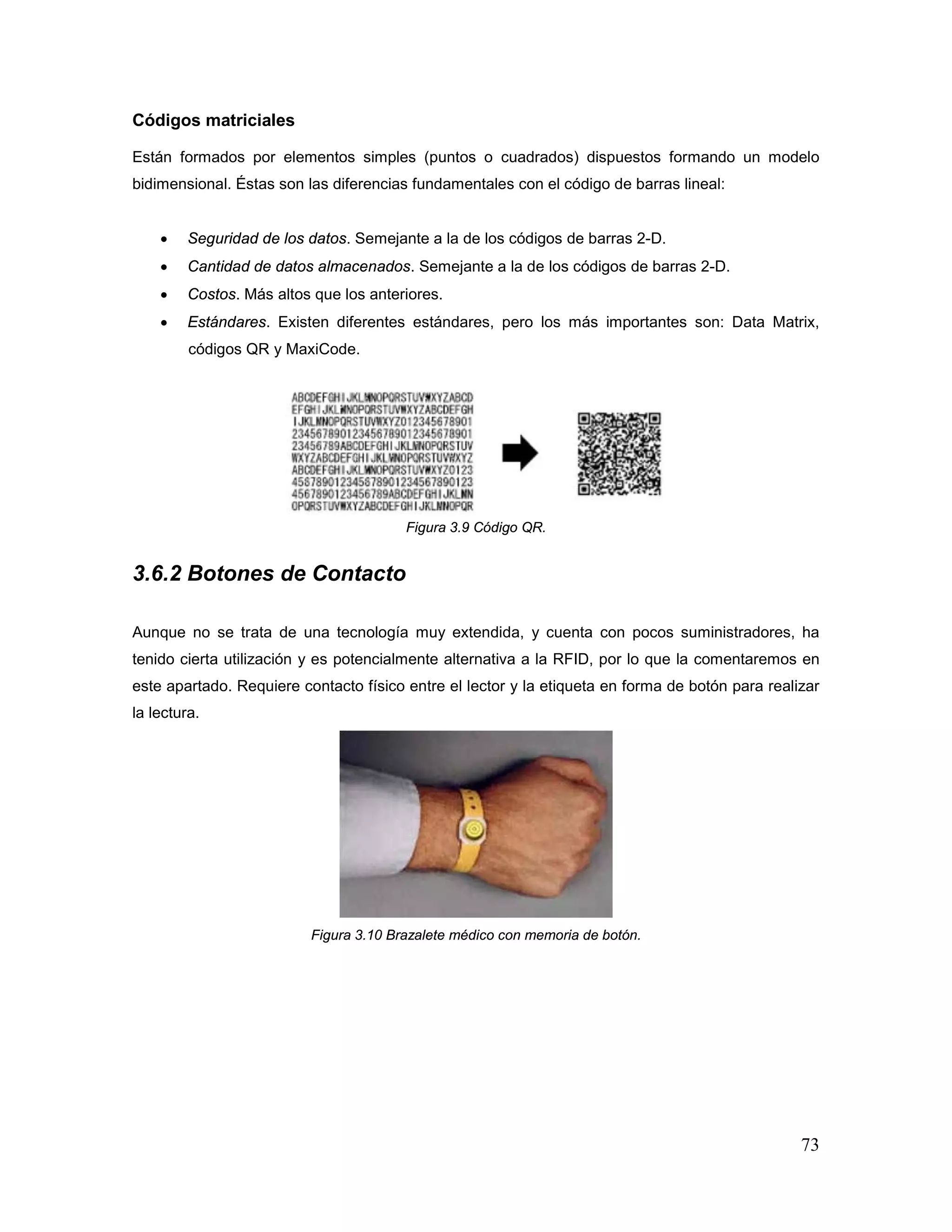 73
Códigos matriciales
Están formados por elementos simples (puntos o cuadrados) dispuestos formando un modelo
bidimensional. Éstas son las diferencias fundamentales con el código de barras lineal:
• Seguridad de los datos. Semejante a la de los códigos de barras 2-D.
• Cantidad de datos almacenados. Semejante a la de los códigos de barras 2-D.
• Costos. Más altos que los anteriores.
• Estándares. Existen diferentes estándares, pero los más importantes son: Data Matrix,
códigos QR y MaxiCode.
Figura 3.9 Código QR.
3.6.2 Botones de Contacto
Aunque no se trata de una tecnología muy extendida, y cuenta con pocos suministradores, ha
tenido cierta utilización y es potencialmente alternativa a la RFID, por lo que la comentaremos en
este apartado. Requiere contacto físico entre el lector y la etiqueta en forma de botón para realizar
la lectura.
Figura 3.10 Brazalete médico con memoria de botón.
 