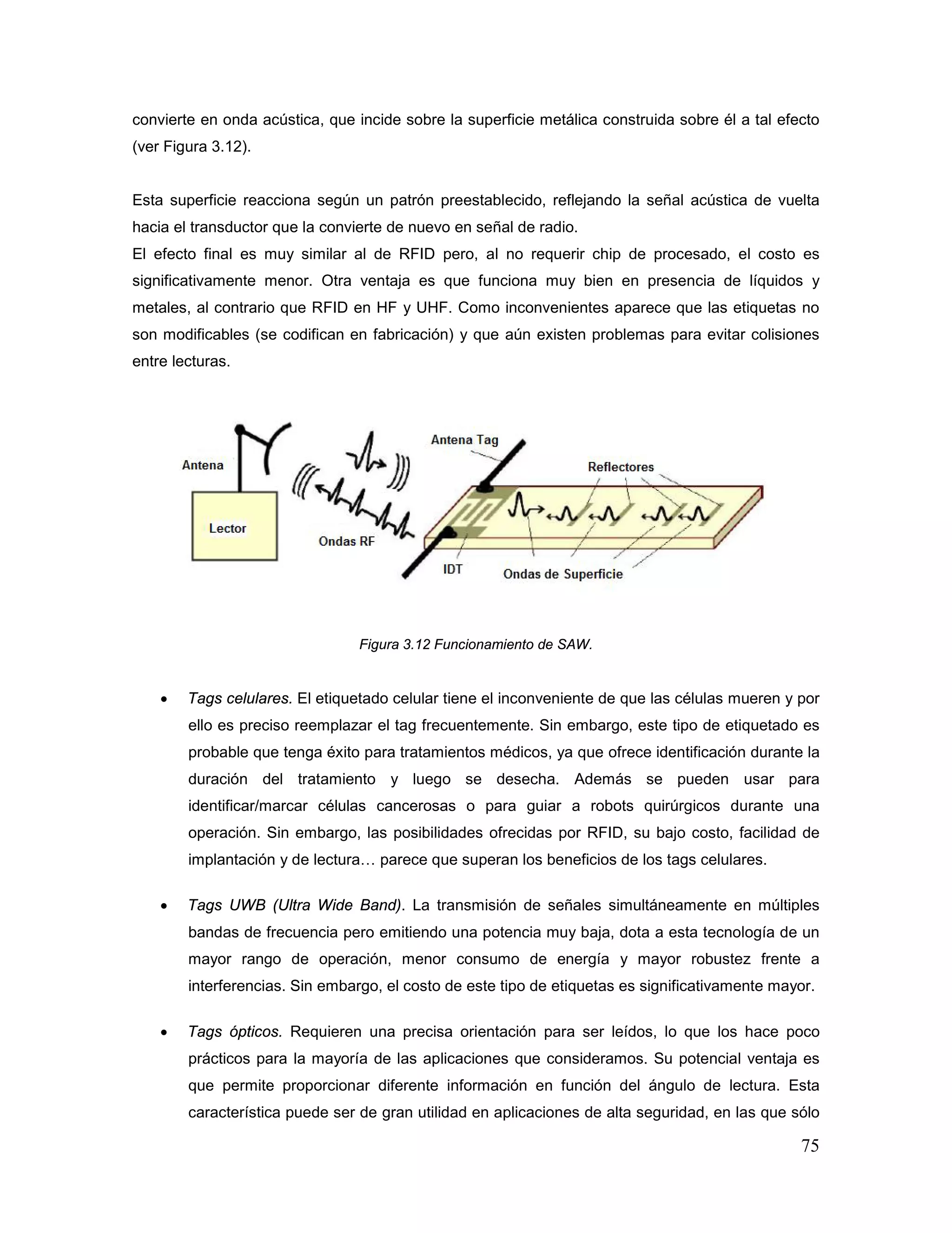 75
convierte en onda acústica, que incide sobre la superficie metálica construida sobre él a tal efecto
(ver Figura 3.12).
Esta superficie reacciona según un patrón preestablecido, reflejando la señal acústica de vuelta
hacia el transductor que la convierte de nuevo en señal de radio.
El efecto final es muy similar al de RFID pero, al no requerir chip de procesado, el costo es
significativamente menor. Otra ventaja es que funciona muy bien en presencia de líquidos y
metales, al contrario que RFID en HF y UHF. Como inconvenientes aparece que las etiquetas no
son modificables (se codifican en fabricación) y que aún existen problemas para evitar colisiones
entre lecturas.
Figura 3.12 Funcionamiento de SAW.
• Tags celulares. El etiquetado celular tiene el inconveniente de que las células mueren y por
ello es preciso reemplazar el tag frecuentemente. Sin embargo, este tipo de etiquetado es
probable que tenga éxito para tratamientos médicos, ya que ofrece identificación durante la
duración del tratamiento y luego se desecha. Además se pueden usar para
identificar/marcar células cancerosas o para guiar a robots quirúrgicos durante una
operación. Sin embargo, las posibilidades ofrecidas por RFID, su bajo costo, facilidad de
implantación y de lectura… parece que superan los beneficios de los tags celulares.
• Tags UWB (Ultra Wide Band). La transmisión de señales simultáneamente en múltiples
bandas de frecuencia pero emitiendo una potencia muy baja, dota a esta tecnología de un
mayor rango de operación, menor consumo de energía y mayor robustez frente a
interferencias. Sin embargo, el costo de este tipo de etiquetas es significativamente mayor.
• Tags ópticos. Requieren una precisa orientación para ser leídos, lo que los hace poco
prácticos para la mayoría de las aplicaciones que consideramos. Su potencial ventaja es
que permite proporcionar diferente información en función del ángulo de lectura. Esta
característica puede ser de gran utilidad en aplicaciones de alta seguridad, en las que sólo
 