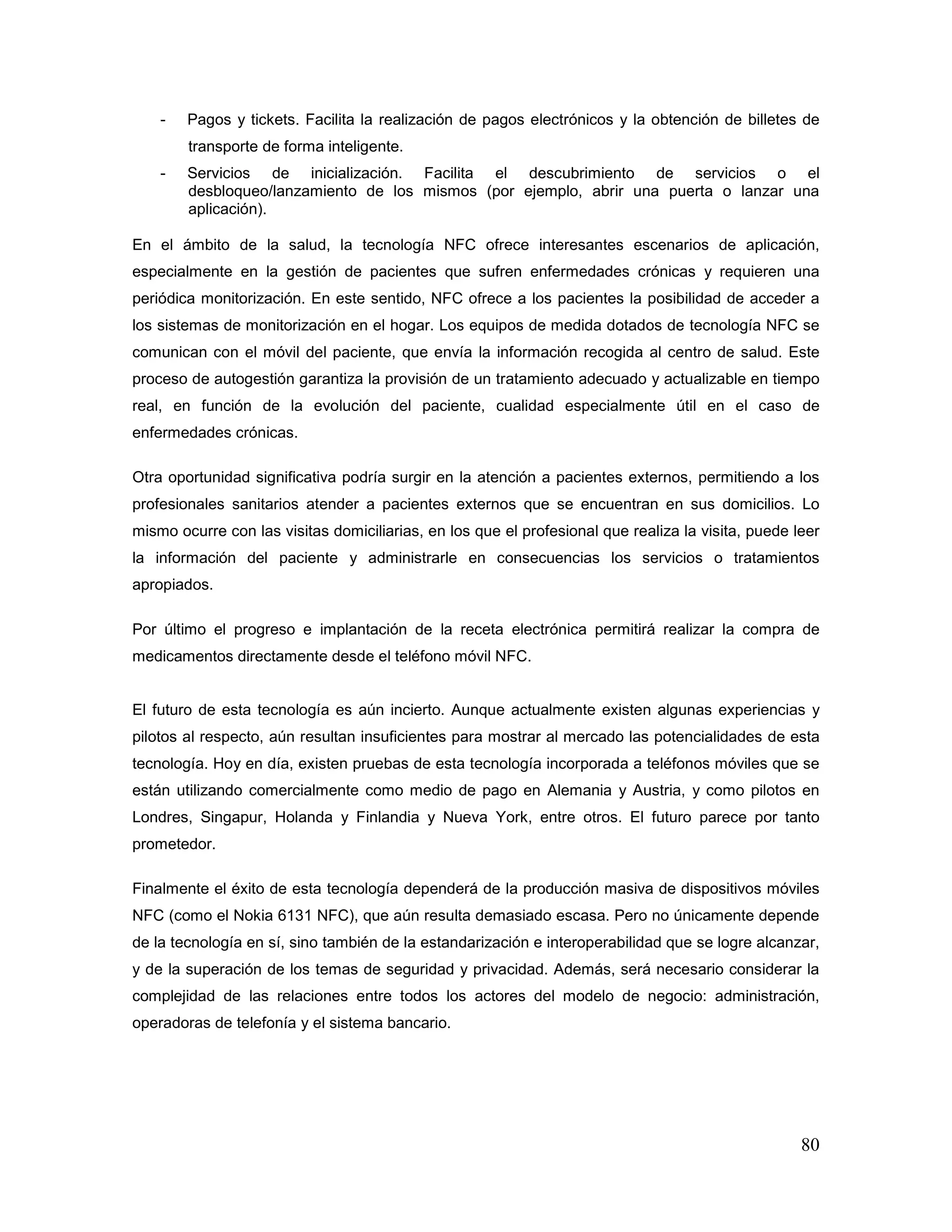 80
- Pagos y tickets. Facilita la realización de pagos electrónicos y la obtención de billetes de
transporte de forma inteligente.
- Servicios de inicialización. Facilita el descubrimiento de servicios o el
desbloqueo/lanzamiento de los mismos (por ejemplo, abrir una puerta o lanzar una
aplicación).
En el ámbito de la salud, la tecnología NFC ofrece interesantes escenarios de aplicación,
especialmente en la gestión de pacientes que sufren enfermedades crónicas y requieren una
periódica monitorización. En este sentido, NFC ofrece a los pacientes la posibilidad de acceder a
los sistemas de monitorización en el hogar. Los equipos de medida dotados de tecnología NFC se
comunican con el móvil del paciente, que envía la información recogida al centro de salud. Este
proceso de autogestión garantiza la provisión de un tratamiento adecuado y actualizable en tiempo
real, en función de la evolución del paciente, cualidad especialmente útil en el caso de
enfermedades crónicas.
Otra oportunidad significativa podría surgir en la atención a pacientes externos, permitiendo a los
profesionales sanitarios atender a pacientes externos que se encuentran en sus domicilios. Lo
mismo ocurre con las visitas domiciliarias, en los que el profesional que realiza la visita, puede leer
la información del paciente y administrarle en consecuencias los servicios o tratamientos
apropiados.
Por último el progreso e implantación de la receta electrónica permitirá realizar la compra de
medicamentos directamente desde el teléfono móvil NFC.
El futuro de esta tecnología es aún incierto. Aunque actualmente existen algunas experiencias y
pilotos al respecto, aún resultan insuficientes para mostrar al mercado las potencialidades de esta
tecnología. Hoy en día, existen pruebas de esta tecnología incorporada a teléfonos móviles que se
están utilizando comercialmente como medio de pago en Alemania y Austria, y como pilotos en
Londres, Singapur, Holanda y Finlandia y Nueva York, entre otros. El futuro parece por tanto
prometedor.
Finalmente el éxito de esta tecnología dependerá de la producción masiva de dispositivos móviles
NFC (como el Nokia 6131 NFC), que aún resulta demasiado escasa. Pero no únicamente depende
de la tecnología en sí, sino también de la estandarización e interoperabilidad que se logre alcanzar,
y de la superación de los temas de seguridad y privacidad. Además, será necesario considerar la
complejidad de las relaciones entre todos los actores del modelo de negocio: administración,
operadoras de telefonía y el sistema bancario.
 
