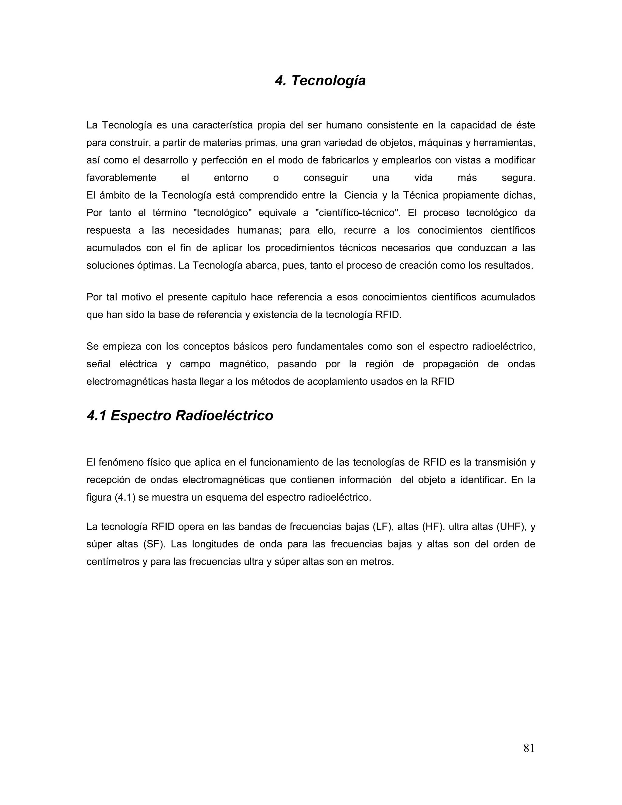 81
4. Tecnología
La Tecnología es una característica propia del ser humano consistente en la capacidad de éste
para construir, a partir de materias primas, una gran variedad de objetos, máquinas y herramientas,
así como el desarrollo y perfección en el modo de fabricarlos y emplearlos con vistas a modificar
favorablemente el entorno o conseguir una vida más segura.
El ámbito de la Tecnología está comprendido entre la Ciencia y la Técnica propiamente dichas,
Por tanto el término "tecnológico" equivale a "científico-técnico". El proceso tecnológico da
respuesta a las necesidades humanas; para ello, recurre a los conocimientos científicos
acumulados con el fin de aplicar los procedimientos técnicos necesarios que conduzcan a las
soluciones óptimas. La Tecnología abarca, pues, tanto el proceso de creación como los resultados.
Por tal motivo el presente capitulo hace referencia a esos conocimientos científicos acumulados
que han sido la base de referencia y existencia de la tecnología RFID.
Se empieza con los conceptos básicos pero fundamentales como son el espectro radioeléctrico,
señal eléctrica y campo magnético, pasando por la región de propagación de ondas
electromagnéticas hasta llegar a los métodos de acoplamiento usados en la RFID
4.1 Espectro Radioeléctrico
El fenómeno físico que aplica en el funcionamiento de las tecnologías de RFID es la transmisión y
recepción de ondas electromagnéticas que contienen información del objeto a identificar. En la
figura (4.1) se muestra un esquema del espectro radioeléctrico.
La tecnología RFID opera en las bandas de frecuencias bajas (LF), altas (HF), ultra altas (UHF), y
súper altas (SF). Las longitudes de onda para las frecuencias bajas y altas son del orden de
centímetros y para las frecuencias ultra y súper altas son en metros.
 