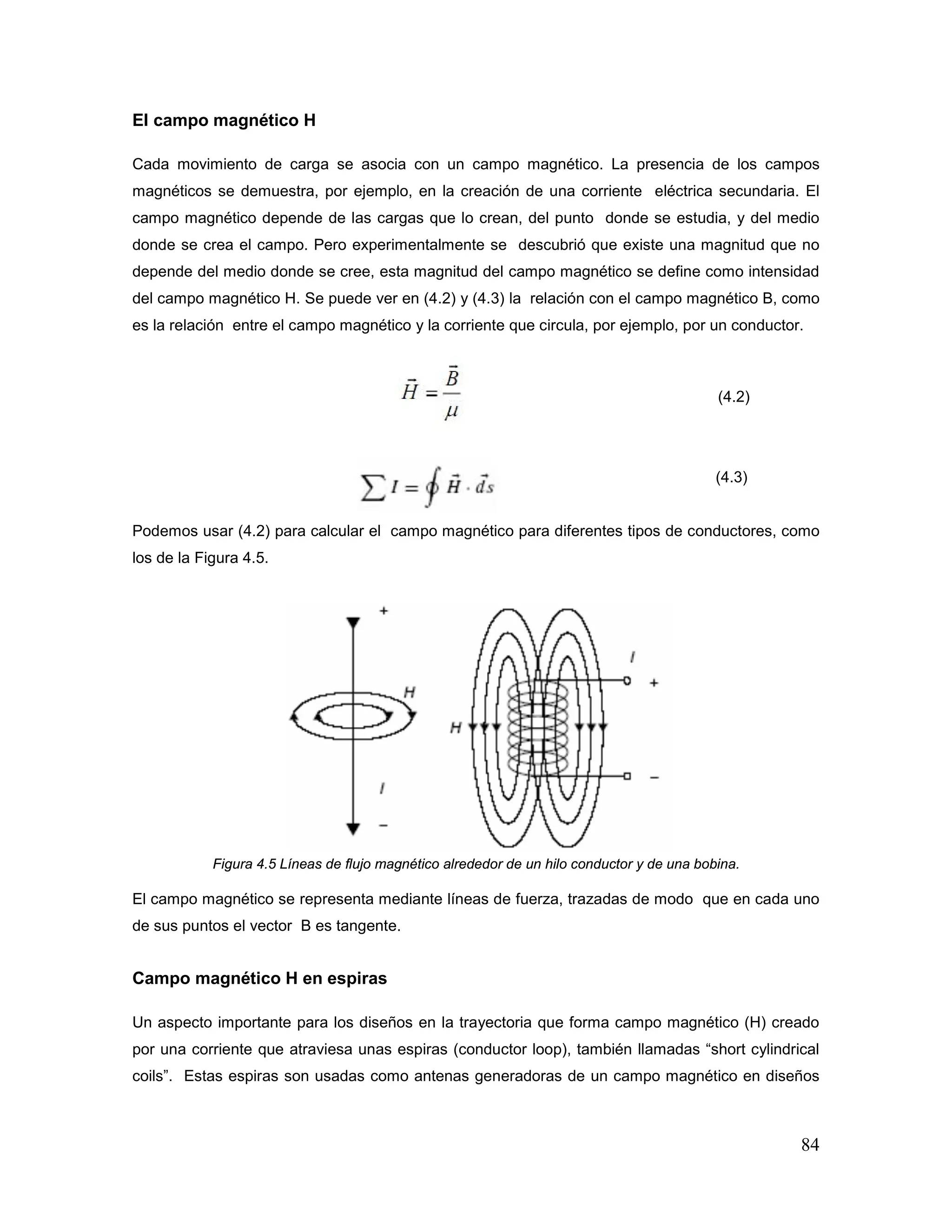 84
El campo magnético H
Cada movimiento de carga se asocia con un campo magnético. La presencia de los campos
magnéticos se demuestra, por ejemplo, en la creación de una corriente eléctrica secundaria. El
campo magnético depende de las cargas que lo crean, del punto donde se estudia, y del medio
donde se crea el campo. Pero experimentalmente se descubrió que existe una magnitud que no
depende del medio donde se cree, esta magnitud del campo magnético se define como intensidad
del campo magnético H. Se puede ver en (4.2) y (4.3) la relación con el campo magnético B, como
es la relación entre el campo magnético y la corriente que circula, por ejemplo, por un conductor.
(4.2)
(4.3)
Podemos usar (4.2) para calcular el campo magnético para diferentes tipos de conductores, como
los de la Figura 4.5.
Figura 4.5 Líneas de flujo magnético alrededor de un hilo conductor y de una bobina.
El campo magnético se representa mediante líneas de fuerza, trazadas de modo que en cada uno
de sus puntos el vector B es tangente.
Campo magnético H en espiras
Un aspecto importante para los diseños en la trayectoria que forma campo magnético (H) creado
por una corriente que atraviesa unas espiras (conductor loop), también llamadas “short cylindrical
coils”. Estas espiras son usadas como antenas generadoras de un campo magnético en diseños
 