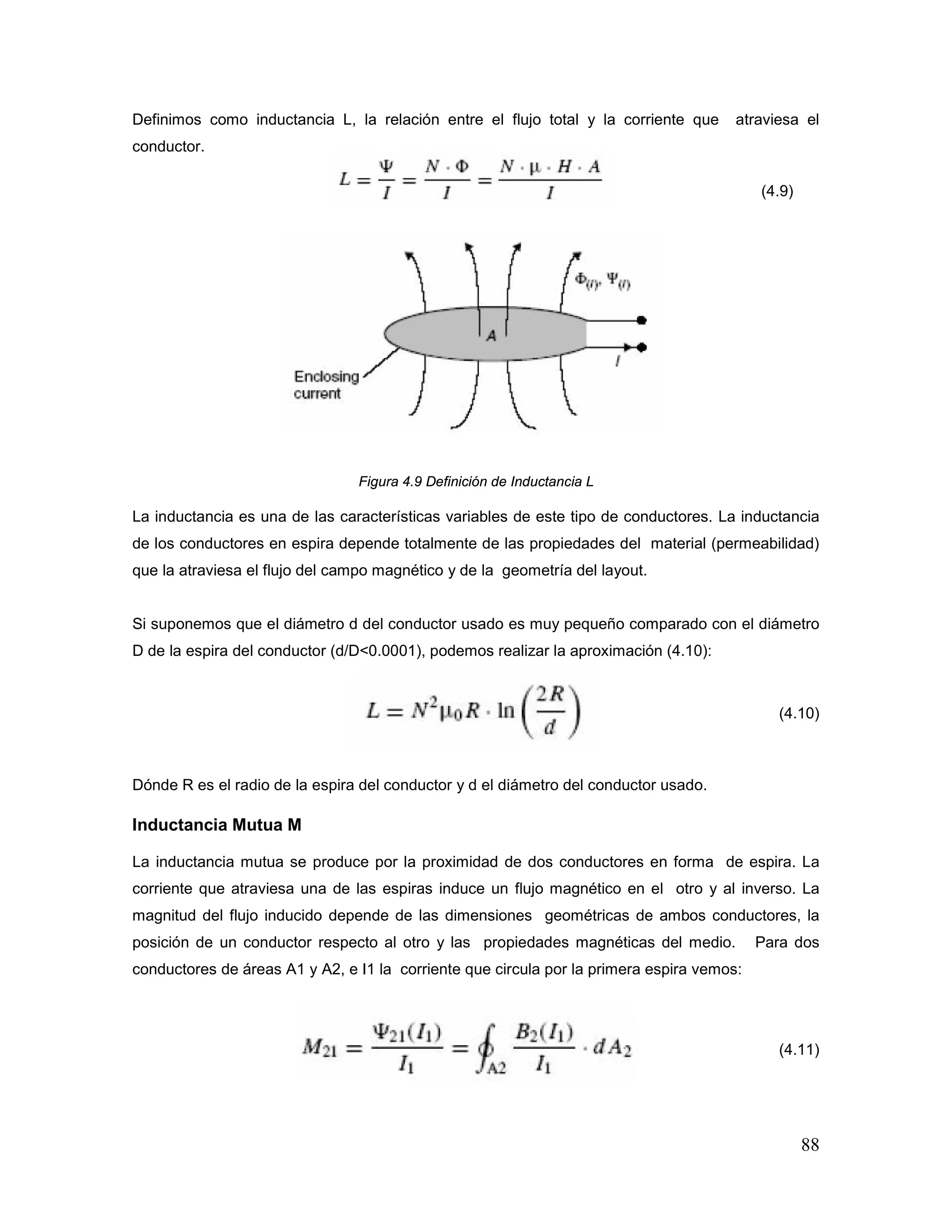 88
Definimos como inductancia L, la relación entre el flujo total y la corriente que atraviesa el
conductor.
(4.9)
Figura 4.9 Definición de Inductancia L
La inductancia es una de las características variables de este tipo de conductores. La inductancia
de los conductores en espira depende totalmente de las propiedades del material (permeabilidad)
que la atraviesa el flujo del campo magnético y de la geometría del layout.
Si suponemos que el diámetro d del conductor usado es muy pequeño comparado con el diámetro
D de la espira del conductor (d/D<0.0001), podemos realizar la aproximación (4.10):
(4.10)
Dónde R es el radio de la espira del conductor y d el diámetro del conductor usado.
Inductancia Mutua M
La inductancia mutua se produce por la proximidad de dos conductores en forma de espira. La
corriente que atraviesa una de las espiras induce un flujo magnético en el otro y al inverso. La
magnitud del flujo inducido depende de las dimensiones geométricas de ambos conductores, la
posición de un conductor respecto al otro y las propiedades magnéticas del medio. Para dos
conductores de áreas A1 y A2, e I1 la corriente que circula por la primera espira vemos:
(4.11)
 