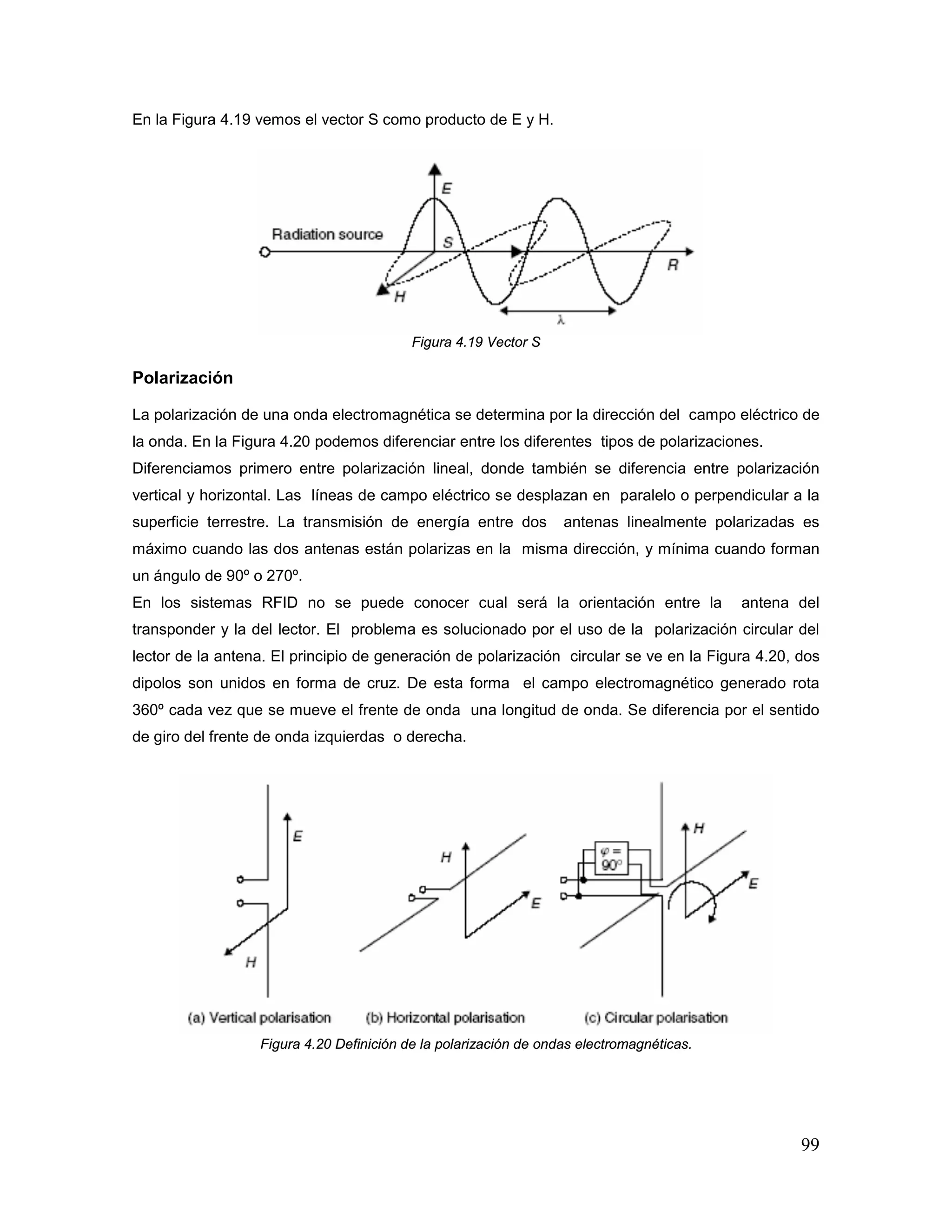 99
En la Figura 4.19 vemos el vector S como producto de E y H.
Figura 4.19 Vector S
Polarización
La polarización de una onda electromagnética se determina por la dirección del campo eléctrico de
la onda. En la Figura 4.20 podemos diferenciar entre los diferentes tipos de polarizaciones.
Diferenciamos primero entre polarización lineal, donde también se diferencia entre polarización
vertical y horizontal. Las líneas de campo eléctrico se desplazan en paralelo o perpendicular a la
superficie terrestre. La transmisión de energía entre dos antenas linealmente polarizadas es
máximo cuando las dos antenas están polarizas en la misma dirección, y mínima cuando forman
un ángulo de 90º o 270º.
En los sistemas RFID no se puede conocer cual será la orientación entre la antena del
transponder y la del lector. El problema es solucionado por el uso de la polarización circular del
lector de la antena. El principio de generación de polarización circular se ve en la Figura 4.20, dos
dipolos son unidos en forma de cruz. De esta forma el campo electromagnético generado rota
360º cada vez que se mueve el frente de onda una longitud de onda. Se diferencia por el sentido
de giro del frente de onda izquierdas o derecha.
Figura 4.20 Definición de la polarización de ondas electromagnéticas.
 