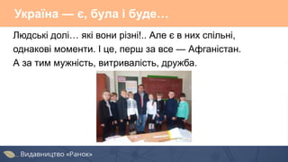 Україна — є, була і буде…
Людські долі… які вони різні!.. Але є в них спільні,
однакові моменти. І це, перш за все — Афганістан.
А за тим мужність, витривалість, дружба.
 