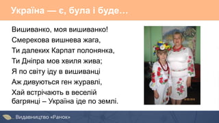 Україна — є, була і буде…
Вишиванко, моя вишиванко!
Смерекова вишнева жага,
Ти далеких Карпат полонянка,
Ти Дніпра мов хвиля жива;
Я по світу іду в вишиванці
Аж дивуються ген журавлі,
Хай встрічають в веселій
багрянці – Україна іде по землі.
 