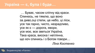 Україна — є, була і буде…
… Буває, часом сліпну від краси.
Спинюсь, не тямлю, що воно
за диво,оці степи, це небо, ці ліси,
усе так гарно, чисто, незрадливо,
усе як є — дорога, явори,
усе моє, все зветься Україна.
Така краса, висока і нетлінна,
що хоч спинись і з Богом говори…
Ліна Костенко
 
