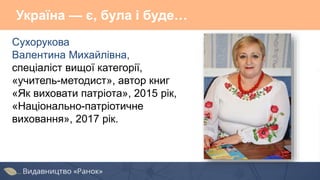 Україна — є, була і буде…
Сухорукова
Валентина Михайлівна,
спеціаліст вищої категорії,
«учитель-методист», автор книг
«Як виховати патріота», 2015 рік,
«Національно-патріотичне
виховання», 2017 рік.
 