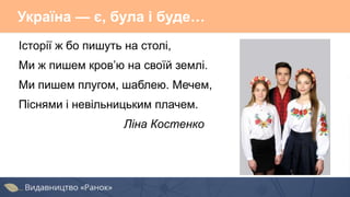 Україна — є, була і буде…
Історії ж бо пишуть на столі,
Ми ж пишем кров’ю на своїй землі.
Ми пишем плугом, шаблею. Мечем,
Піснями і невільницьким плачем.
Ліна Костенко
 