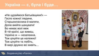 Україна — є, була і буде…
«Не цураймося Батьківщини!» —
Гасло кожної людини,
Старшокласника й маляти,
Долю вмійте шанувати!
Бо немає волі меж
В тій країні, що живеш,
Україна ж — незалежна,
Тож цінуйте це належно!
Тож цінуйте та любіть,
В мирі дружно всі живіть…
 