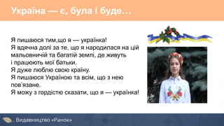 Україна — є, була і буде…
Я пишаюся тим,що я — українка!
Я вдячна долі за те, що я народилася на цій
мальовничій та багатій землі, де живуть
і працюють мої батьки.
Я дуже люблю свою країну.
Я пишаюся Україною та всім, що з нею
пов’язане.
Я можу з гордістю сказати, що я — українка!
 