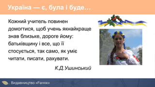 Україна — є, була і буде…
Кожний учитель повинен
домогтися, щоб учень якнайкраще
знав близьке, дороге йому:
батьківщину і все, що її
стосується, так само, як уміє
читати, писати, рахувати.
К.Д.Ушинський
 