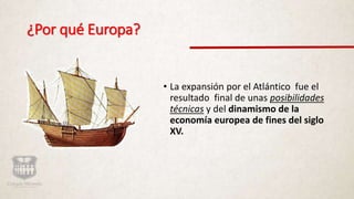 ¿Por qué Europa?
• La expansión por el Atlántico fue el
resultado final de unas posibilidades
técnicas y del dinamismo de la
economía europea de fines del siglo
XV.
 