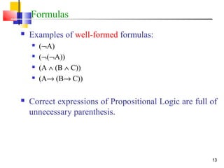 13
Formulas
 Examples of well-formed formulas:
 (¬A)
 (¬(¬A))
 (A ∧ (B ∧ C))
 (A→ (B→ C))
 Correct expressions of Propositional Logic are full of
unnecessary parenthesis.
 