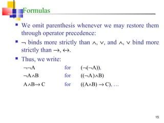 15
Formulas
 We omit parenthesis whenever we may restore them
through operator precedence:
 ¬ binds more strictly than ∧, ∨, and ∧, ∨ bind more
strictly than →, ↔.
 Thus, we write:
¬¬A for (¬(¬A)),
¬A∧B for ((¬A)∧B)
A∧B→ C for ((A∧B) → C), …
 
