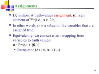 19
Assignments
 Definition: A truth-values assignment, α, is an
element of 2Prop
(i.e., α ∈ 2Prop
).
 In other words, ® is a subset of the variables that are
assigned true.
 Equivalently, we can see ® as a mapping from
variables to truth values:
α : Prop  {0,1}
 Example: ®: {A  0, B  1,...}
 