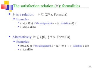 22
The satisfaction relation (²): formalities
 ² is a relation: ² µ (2Prop
x Formula)
 Examples:

({a}, a Ç b) // the assignment ® = {a} satisfies a Ç b

({a,b}, a Æ b)
 Alternatively: ² µ ({0,1}Prop
£ Formula)
 Examples:

(01, a Ç b) // the assignment ® = {a  0, b  1} satisfies a Ç b

(11, a Æ b)
 