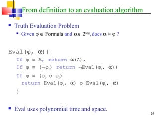 24
From definition to an evaluation algorithm
 Truth Evaluation Problem
 Given φ ∈ Formula and α∈ 2AP(φ)
, does α ² φ ?
Eval(φ, α){
If φ ≡ A, return α(A).
If φ ≡ (¬φ1) return ¬Eval(φ1, α))
If φ ≡ (φ1 o φ2)
return Eval(φ1, α) o Eval(φ2, α)
}
 Eval uses polynomial time and space.
 