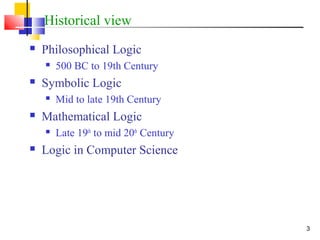 3
Historical view
 Philosophical Logic
 500 BC to 19th Century
 Symbolic Logic
 Mid to late 19th Century
 Mathematical Logic
 Late 19th
to mid 20th
Century
 Logic in Computer Science
 