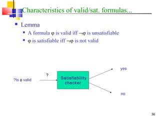36
Characteristics of valid/sat. formulas...
 Lemma
 A formula φ is valid iff ¬φ is unsatisfiable
 φ is satisfiable iff ¬φ is not valid
Satisfiability
checker
Is φ valid?
yes
no
?
 