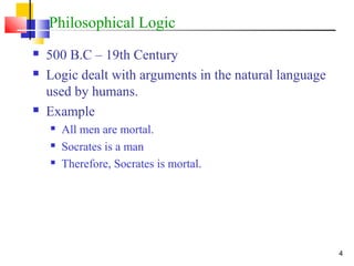 4
Philosophical Logic
 500 B.C – 19th Century
 Logic dealt with arguments in the natural language
used by humans.
 Example
 All men are mortal.
 Socrates is a man
 Therefore, Socrates is mortal.
 