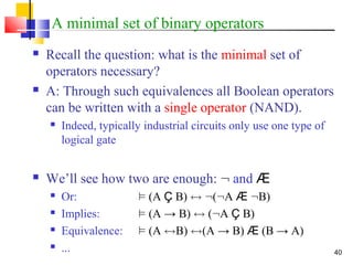 40
A minimal set of binary operators
 Recall the question: what is the minimal set of
operators necessary?
 A: Through such equivalences all Boolean operators
can be written with a single operator (NAND).
 Indeed, typically industrial circuits only use one type of
logical gate
 We’ll see how two are enough: : and Æ
 Or: ² (A Ç B) $ :(:A Æ :B)
 Implies: ² (A → B) $ (:A Ç B)
 Equivalence: ² (A $B) $(A → B) Æ (B → A)
 ...
 