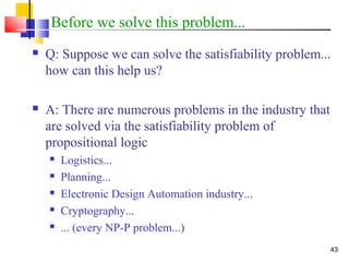 43
Before we solve this problem...
 Q: Suppose we can solve the satisfiability problem...
how can this help us?
 A: There are numerous problems in the industry that
are solved via the satisfiability problem of
propositional logic
 Logistics...
 Planning...
 Electronic Design Automation industry...
 Cryptography...
 ... (every NP-P problem...)
 