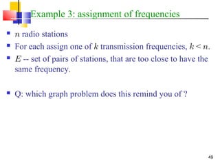 49
Example 3: assignment of frequencies
 n radio stations
 For each assign one of k transmission frequencies, k < n.
 E -- set of pairs of stations, that are too close to have the
same frequency.
 Q: which graph problem does this remind you of ?
 