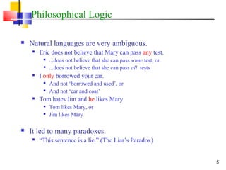 5
Philosophical Logic
 Natural languages are very ambiguous.
 Eric does not believe that Mary can pass any test.

...does not believe that she can pass some test, or

...does not believe that she can pass all tests
 I only borrowed your car.

And not ‘borrowed and used’, or

And not ‘car and coat’
 Tom hates Jim and he likes Mary.

Tom likes Mary, or

Jim likes Mary
 It led to many paradoxes.
 “This sentence is a lie.” (The Liar’s Paradox)
 