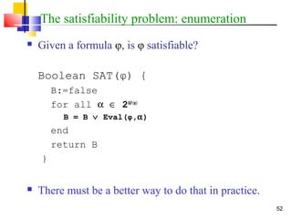 52
The satisfiability problem: enumeration
 Given a formula φ, is φ satisfiable?
Boolean SAT(φ) {
B:=false
for all α ∈ 2AP(φ)
B = B ∨ Eval(φ,α)
end
return B
}
 There must be a better way to do that in practice.
 