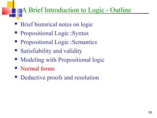 53
A Brief Introduction to Logic - Outline
 Brief historical notes on logic
 Propositional Logic :Syntax
 Propositional Logic :Semantics
 Satisfiability and validity
 Modeling with Propositional logic
 Normal forms
 Deductive proofs and resolution
 