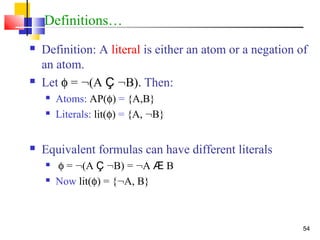 54
Definitions…
 Definition: A literal is either an atom or a negation of
an atom.
 Let φ = :(A Ç :B). Then:
 Atoms: AP(φ) = {A,B}
 Literals: lit(φ) = {A, :B}
 Equivalent formulas can have different literals
 φ = :(A Ç :B) = :A Æ B
 Now lit(φ) = {:A, B}
 
