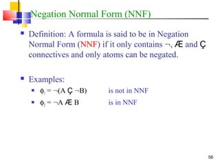 56
Negation Normal Form (NNF)
 Definition: A formula is said to be in Negation
Normal Form (NNF) if it only contains :, Æ and Ç
connectives and only atoms can be negated.
 Examples:
 φ1 = :(A Ç :B) is not in NNF
 φ2 = :A Æ B is in NNF
 