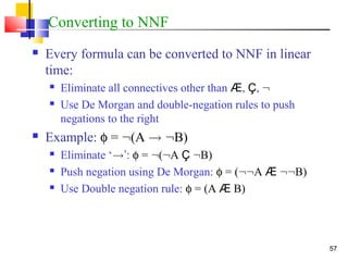 57
Converting to NNF
 Every formula can be converted to NNF in linear
time:
 Eliminate all connectives other than Æ, Ç, :
 Use De Morgan and double-negation rules to push
negations to the right
 Example: φ = :(A ! :B)
 Eliminate ‘!’: φ = :(:A Ç :B)
 Push negation using De Morgan: φ = (::A Æ ::B)
 Use Double negation rule: φ = (A Æ B)
 