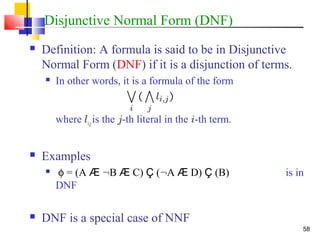 58
Disjunctive Normal Form (DNF)
 Definition: A formula is said to be in Disjunctive
Normal Form (DNF) if it is a disjunction of terms.
 In other words, it is a formula of the form
where li,jis the j-th literal in the i-th term.
 Examples
 φ = (A Æ :B Æ C) Ç (:A Æ D) Ç (B) is in
DNF
 DNF is a special case of NNF
 