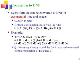 59
Converting to DNF
 Every formula can be converted to DNF in
exponential time and space:
 Convert to NNF
 Distribute disjunctions following the rule:
² A Æ (B Ç C) $ ((A Æ B) Ç (A Æ C))
 Example:
 φ = (A Ç B) Æ (:C Ç D) =
((A Ç B) Æ (:C)) Ç ((A Ç B) Æ D) =
(A Æ :C) Ç (B Æ :C) Ç (A Æ D) Ç (B Æ D)
 Q: how many clauses would the DNF have had we started
from a conjunction of n clauses ?
 