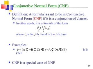 61
Conjunctive Normal Form (CNF)
 Definition: A formula is said to be in Conjunctive
Normal Form (CNF) if it is a conjunction of clauses.
 In other words, it is a formula of the form
where li,jis the j-th literal in the i-th term.
 Examples
 φ = (A Ç :B Ç C) Æ (:A Ç D) Æ (B) is in
CNF
 CNF is a special case of NNF
 