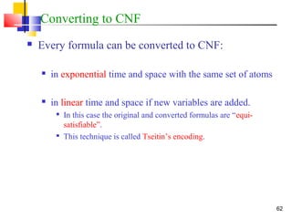 62
Converting to CNF
 Every formula can be converted to CNF:
 in exponential time and space with the same set of atoms
 in linear time and space if new variables are added.

In this case the original and converted formulas are “equi-
satisfiable”.

This technique is called Tseitin’s encoding.
 
