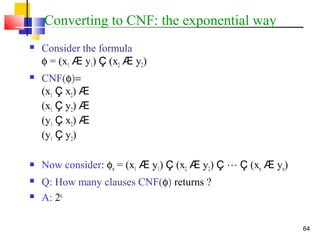 64
Converting to CNF: the exponential way
 Consider the formula
φ = (x1 Æ y1) Ç (x2 Æ y2)
 CNF(φ)=
(x1 Ç x2) Æ
(x1 Ç y2) Æ
(y1 Ç x2) Æ
(y1 Ç y2)
 Now consider: φn = (x1 Æ y1) Ç (x2 Æ y2) Ç  Ç (xn Æ yn)
 Q: How many clauses CNF(φ) returns ?
 A: 2n
 