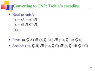 67
Converting to CNF: Tseitin’s encoding
 Need to satisfy:
(a1 $ (A ! a2)) Æ
(a2 $ (B Æ C)) Æ
(a1)
 First: (a1 Ç A) Æ (a1 Ç :a2) Æ (:a1 Ç :A Ç a2)
 Second: (:a2 Ç B) Æ (:a2 Ç C) Æ (a2 Ç :B Ç :C)
 