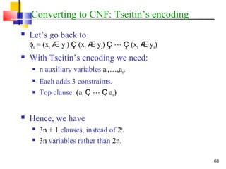 68
Converting to CNF: Tseitin’s encoding
 Let’s go back to
φn = (x1 Æ y1) Ç (x2 Æ y2) Ç  Ç (xn Æ yn)
 With Tseitin’s encoding we need:
 n auxiliary variables a1,…,an.
 Each adds 3 constraints.
 Top clause: (a1 Ç  Ç an)
 Hence, we have
 3n + 1 clauses, instead of 2n
.
 3n variables rather than 2n.
 