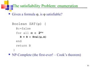 71
The satisfiability Problem: enumeration
 Given a formula φ, is φ satisfiable?
Boolean SAT(φ) {
B:=false
for all α ∈ 2AP(φ)
B = B ∨ Eval(φ,α)
end
return B
}
 NP-Complete (the first-ever! – Cook’s theorem)
 