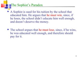 7
The Sophist’s Paradox
 A Sophist is sued for his tuition by the school that
educated him. He argues that he must win, since, if
he loses, the school didn’t educate him well enough,
and doesn’t deserve the money.
 The school argues that he must lose, since, if he wins,
he was educated well enough, and therefore should
pay for it.
 