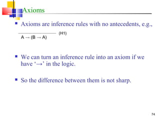 74
Axioms
 Axioms are inference rules with no antecedents, e.g.,
 We can turn an inference rule into an axiom if we
have ‘→’ in the logic.
 So the difference between them is not sharp.
)H1(
A ! )B ! A(
 
