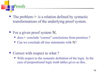 79
Proofs
 The problem: ` is a relation defined by syntactic
transformations of the underlying proof system.
 For a given proof system H,
 does ` conclude “correct” conclusions from premises ?
 Can we conclude all true statements with H?
 Correct with respect to what ?
 With respect to the semantic definition of the logic. In the
case of propositional logic truth tables gives us this.
 